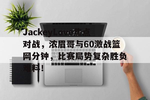 JackeyLove焦点对战,浓眉哥与60激战篮网分钟,比赛局势复杂胜负难料!
